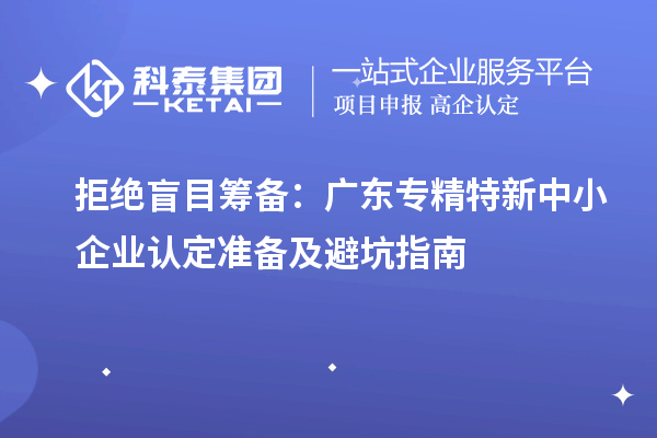 拒绝盲目筹备:广东专精特新中小企业认定准备及避坑指南