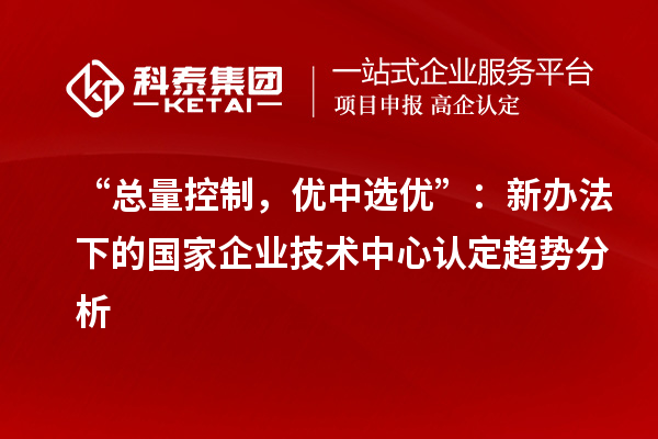 “总量控制，优中选优”：新办法下的国家企业技术中心认定趋势分析