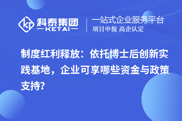 制度红利释放：依托博士后创新实践基地，企业可享哪些资金与政策支持？