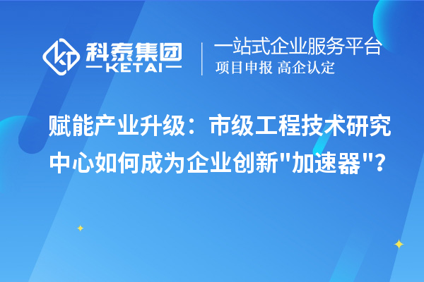 赋能产业升级：市级工程技术研究中心如何成为企业创新加速器？