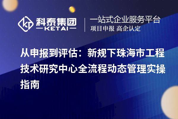 从申报到评估：新规下珠海市工程技术研究中心全流程动态管理实操指南