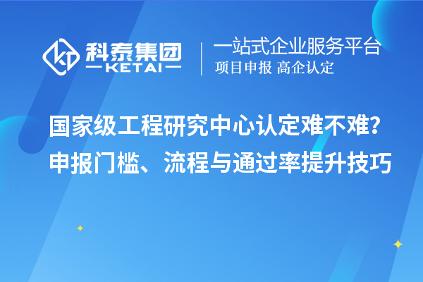  国家级工程研究中心认定难不难？申报门槛、流程与通过率提升技巧