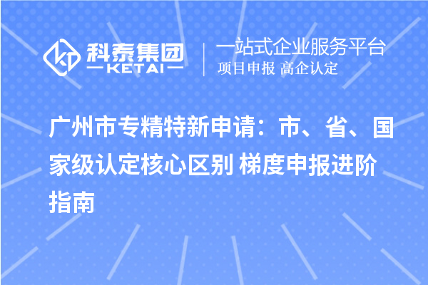  <a href=http://m.1ys1w.cn/guangzhou/ target=_blank class=infotextkey>广州市专精特新</a>申请：市、省、国家级认定核心区别 + 梯度申报进阶指南