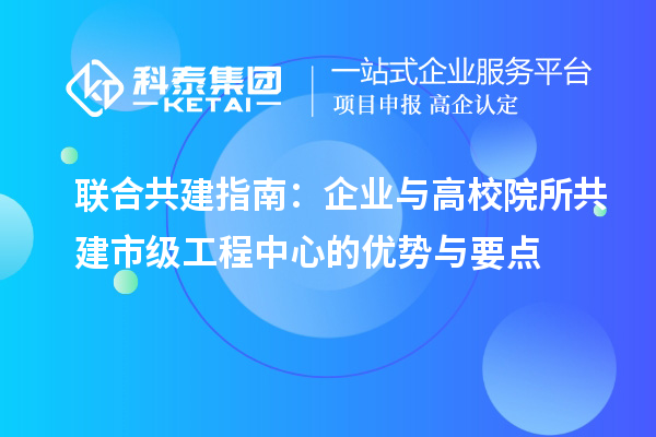 联合共建指南:企业与高校院所共建市级工程中心的优势与要点