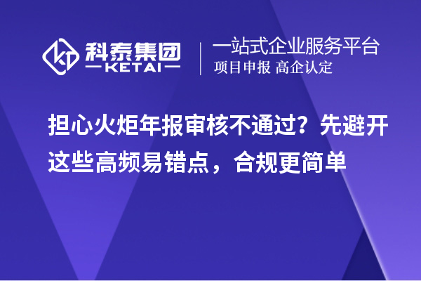  担心火炬年报审核不通过？先避开这些高频易错点，合规更简单