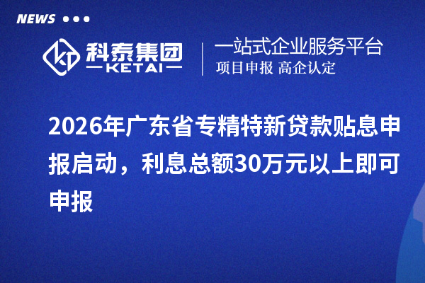 2026年广东省专精特新贷款贴息申报启动，利息总额30万元以上即可申报