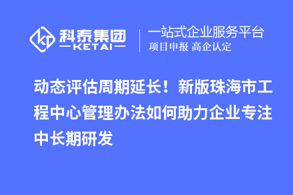 动态评估周期延长!新版珠海市工程中心管理办法如何助力企业专注中长期研发