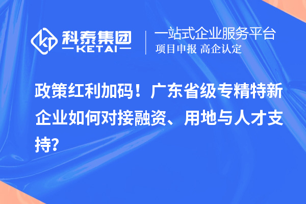 政策红利加码！广东省级专精特新企业如何对接融资、用地与人才支持？