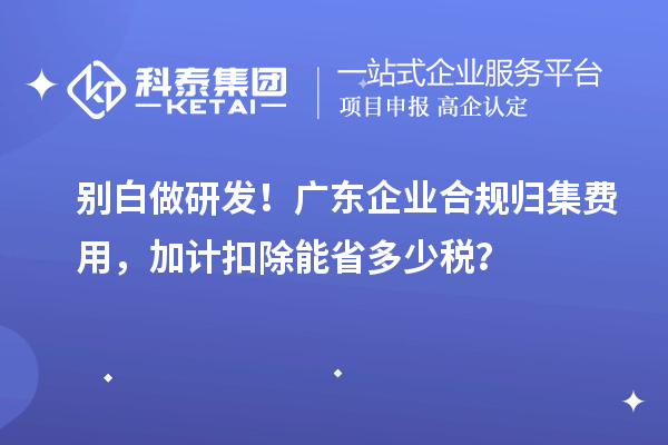  别白做研发！广东企业合规归集费用，加计扣除能省多少税？