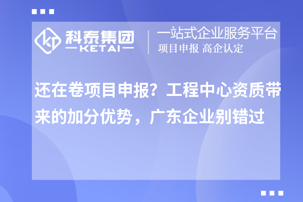  还在卷项目申报？工程中心资质带来的加分优势，广东企业别错过