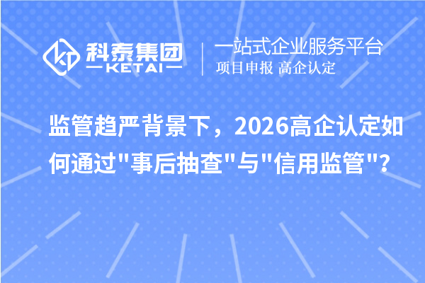 监管趋严背景下，2026 高企认定如何通过"事后抽查"与"信用监管"？