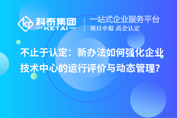 不止于认定：新办法如何强化企业技术中心的运行评价与动态管理？