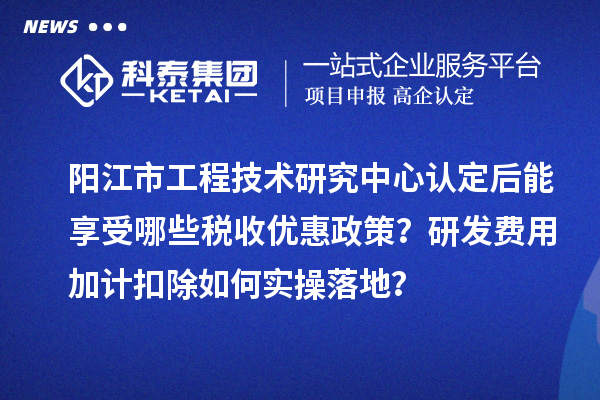 阳江市工程技术研究中心认定后能享受哪些税收优惠政策？研发费用加计扣除如何实操落地？