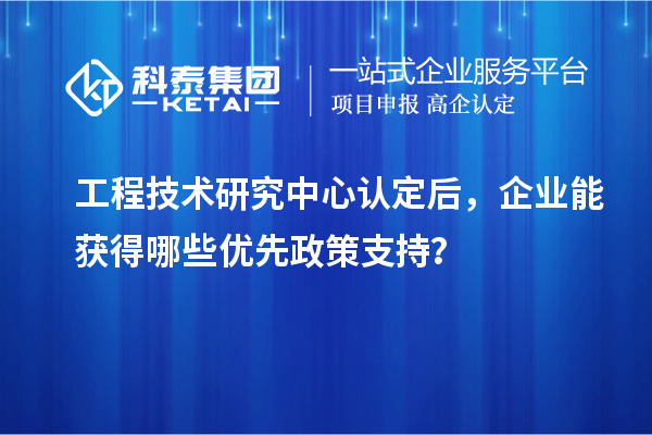  工程技术研究中心认定后，企业能获得哪些优先政策支持？