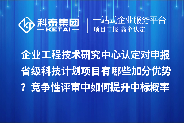 企业工程技术研究中心认定对申报省级科技计划项目有哪些加分优势？竞争性评审中如何提升中标概率？