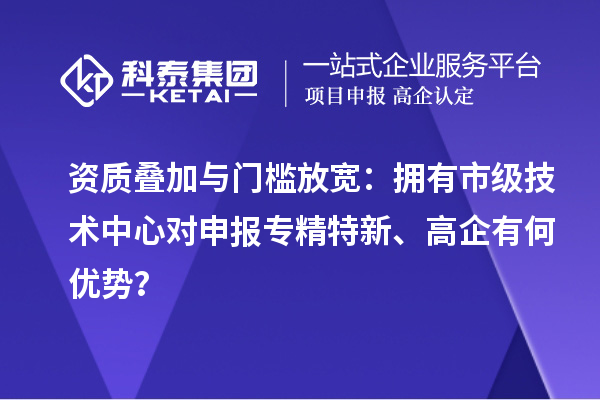 资质叠加与门槛放宽：拥有市级技术中心对申报专精特新、高企有何优势？