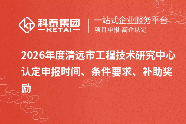 2026年度清远市工程技术研究中心认定申报时间、条件要求、补助奖励