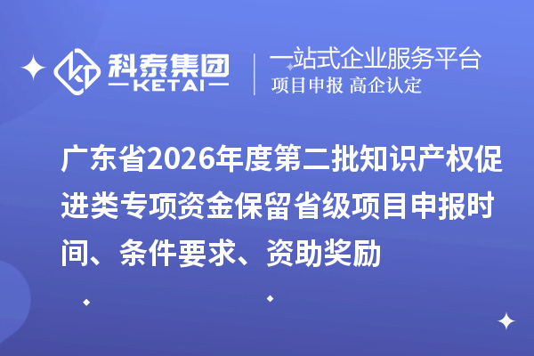 广东省2026年度第二批知识产权促进类专项资金保留省级项目申报时间、条件要求、资助奖励