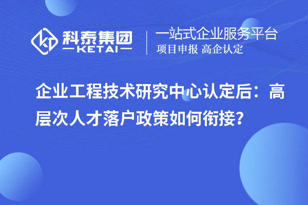 企业工程技术研究中心认定后：高层次人才落户政策如何衔接？
