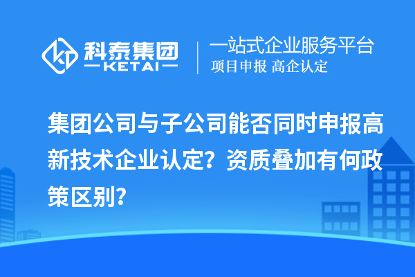 集团公司与子公司能否同时申报高新技术企业认定？资质叠加有何政策区别？