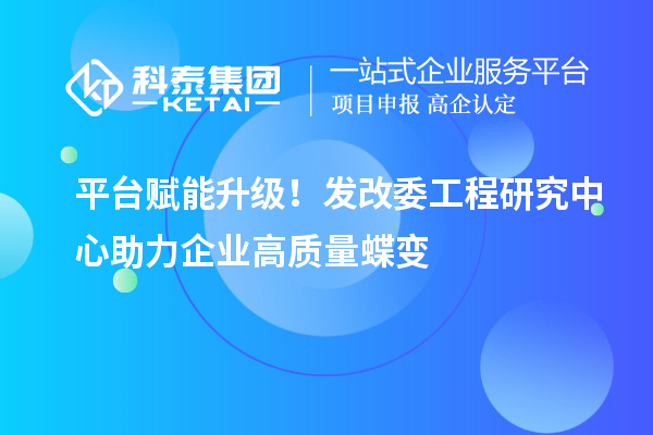  平台赋能升级！发改委工程研究中心助力企业高质量蝶变