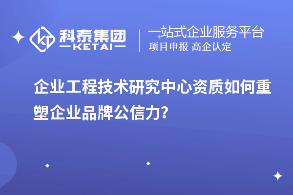 企业工程技术研究中心资质如何重塑企业品牌公信力？