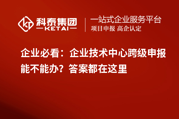  企业必看：企业技术中心跨级申报能不能办？答案都在这里