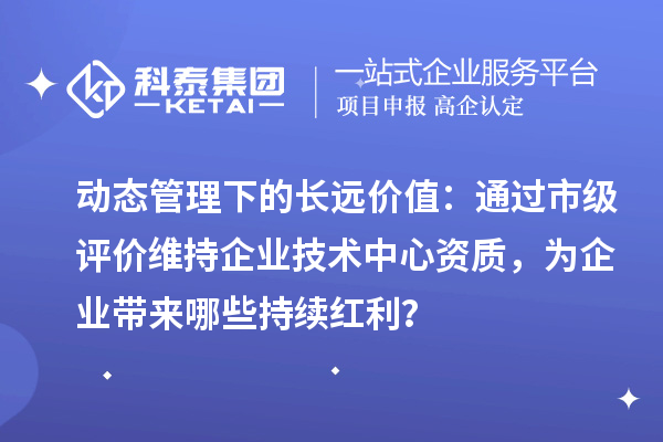 动态管理下的长远价值：通过市级评价维持企业技术中心资质，为企业带来哪些持续红利？