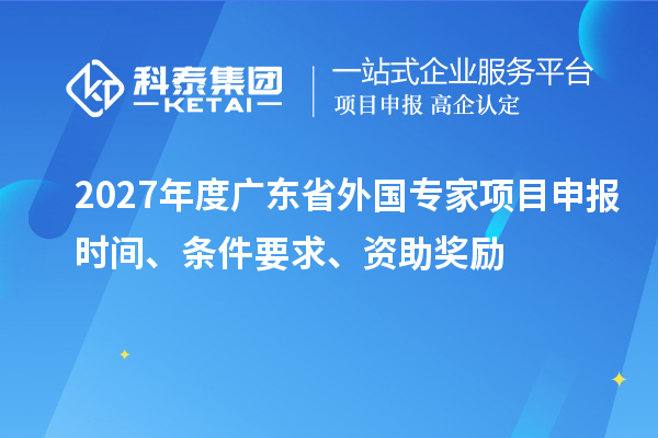 2027年度广东省外国专家项目申报时间、条件要求、资助奖励