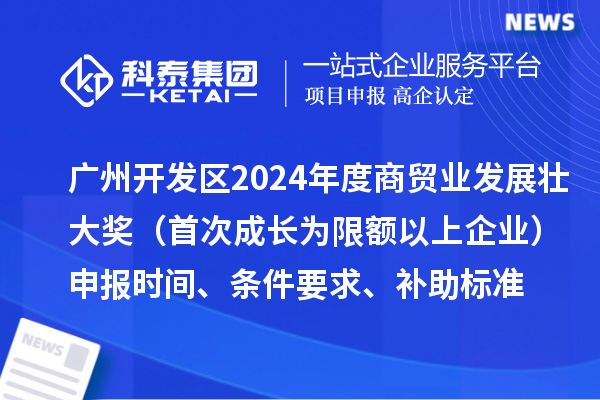 广州开发区2024年度商贸业发展壮大奖（首次成长为限额以上企业）申报时间、条件要求、补助标准