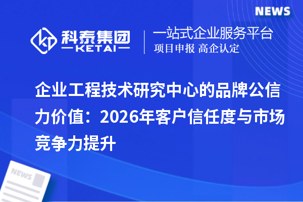 企业工程技术研究中心的品牌公信力价值：2026年客户信任度与市场竞争力提升