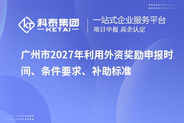 广州市2027年利用外资奖励申报时间、条件要求、补助标准