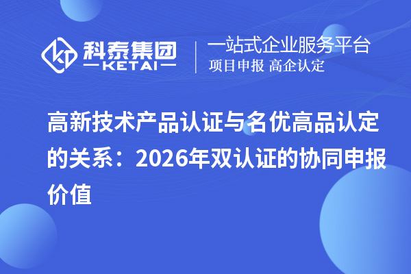 高新技术产品认证与名优高品认定的关系：2026年双认证的协同申报价值