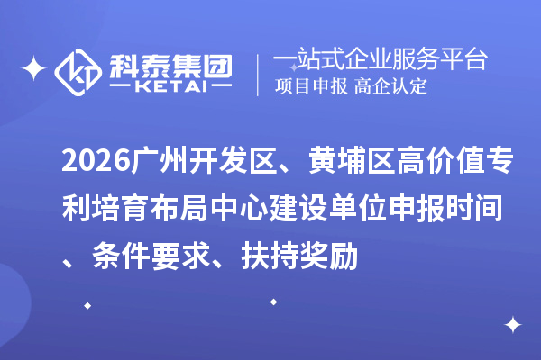 2026广州开发区、黄埔区高价值专利培育布局中心建设单位申报时间、条件要求、扶持奖励