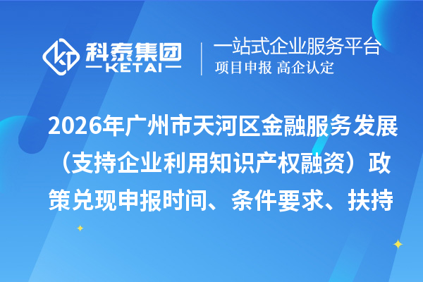 2026年广州市天河区加快推动金融服务实体经济高质量发展（支持企业利用知识产权融资）政策兑现申报时间、条件要求、扶持奖励