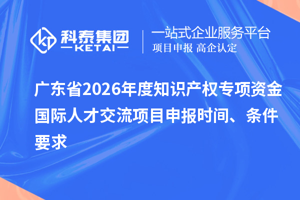 广东省2026年度知识产权专项资金国际人才交流项目申报时间、条件要求